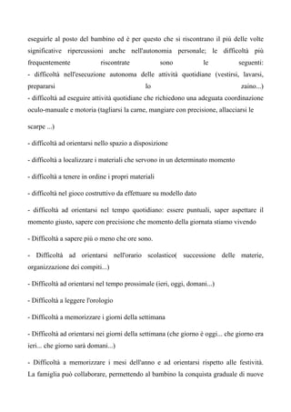 eseguirle al posto del bambino ed è per questo che si riscontrano il più delle volte
significative ripercussioni anche nell'autonomia personale; le difficoltà più
frequentemente riscontrate sono le seguenti:
- difficoltà nell'esecuzione autonoma delle attività quotidiane (vestirsi, lavarsi,
prepararsi lo zaino...)
- difficoltà ad eseguire attività quotidiane che richiedono una adeguata coordinazione
oculo-manuale e motoria (tagliarsi la carne, mangiare con precisione, allacciarsi le
scarpe ...)
- difficoltà ad orientarsi nello spazio a disposizione
- difficoltà a localizzare i materiali che servono in un determinato momento
- difficoltà a tenere in ordine i propri materiali
- difficoltà nel gioco costruttivo da effettuare su modello dato
- difficoltà ad orientarsi nel tempo quotidiano: essere puntuali, saper aspettare il
momento giusto, sapere con precisione che momento della giornata stiamo vivendo
- Difficoltà a sapere più o meno che ore sono.
- Difficoltà ad orientarsi nell'orario scolastico( successione delle materie,
organizzazione dei compiti...)
- Difficoltà ad orientarsi nel tempo prossimale (ieri, oggi, domani...)
- Difficoltà a leggere l'orologio
- Difficoltà a memorizzare i giorni della settimana
- Difficoltà ad orientarsi nei giorni della settimana (che giorno è oggi... che giorno era
ieri... che giorno sarà domani...)
- Difficoltà a memorizzare i mesi dell'anno e ad orientarsi rispetto alle festività.
La famiglia può collaborare, permettendo al bambino la conquista graduale di nuove
 