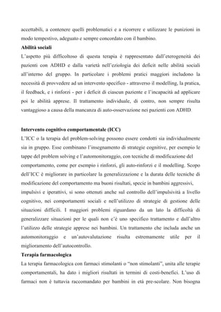 accettabili, a contenere quelli problematici e a ricorrere e utilizzare le punizioni in
modo tempestivo, adeguato e sempre concordato con il bambino.
Abilità sociali
L’aspetto più difficoltoso di questa terapia è rappresentato dall’eterogeneità dei
pazienti con ADHD e dalla varietà nell’eziologia dei deficit nelle abilità sociali
all’interno del gruppo. In particolare i problemi pratici maggiori includono la
necessità di provvedere ad un intervento specifico - attraverso il modelling, la pratica,
il feedback, e i rinforzi - per i deficit di ciascun paziente e l’incapacità ad applicare
poi le abilità apprese. Il trattamento individuale, di contro, non sempre risulta
vantaggioso a causa della mancanza di auto-osservazione nei pazienti con ADHD.
Intervento cognitivo comportamentale (ICC)
L’ICC o la terapia del problem-solving possono essere condotti sia individualmente
sia in gruppo. Esse combinano l’insegnamento di strategie cognitive, per esempio le
tappe del problem solving e l’automonitoraggio, con tecniche di modificazione del
comportamento, come per esempio i rinforzi, gli auto-rinforzi e il modelling. Scopo
dell’ICC è migliorare in particolare la generalizzazione e la durata delle tecniche di
modificazione del comportamento ma buoni risultati, specie in bambini aggressivi,
impulsivi e iperattivi, si sono ottenuti anche sul controllo dell’impulsività a livello
cognitivo, nei comportamenti sociali e nell’utilizzo di strategie di gestione delle
situazioni difficili. I maggiori problemi riguardano da un lato la difficoltà di
generalizzare situazioni per le quali non c’è uno specifico trattamento e dall’altro
l’utilizzo delle strategie apprese nei bambini. Un trattamento che includa anche un
automonitoraggio e un’autovalutazione risulta estremamente utile per il
miglioramento dell’autocontrollo.
Terapia farmacologica
La terapia farmacologica con farmaci stimolanti o “non stimolanti”, unita alle terapie
comportamentali, ha dato i migliori risultati in termini di costi-benefici. L’uso di
farmaci non è tuttavia raccomandato per bambini in età pre-scolare. Non bisogna
 
