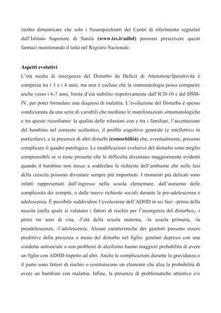 inoltre dimenticare che solo i Neuropsichiatri dei Centri di riferimento segnalati
dall’Istituto Superiore di Sanità (www.iss.it/adhd) possono prescrivere questi
farmaci monitorando il tutto nel Registro Nazionale.
Aspetti evolutivi
L’età media di insorgenza del Disturbo da Deficit di Attenzione/Iperattività è
compresa tra i 3 e i 4 anni, ma non è escluso che la sintomatologia possa comparire
anche verso i 6-7 anni, limite d’età stabilito rispettivamente dall’ICD-10 e dal DSM-
IV, per poter formulare una diagnosi di malattia. L’evoluzione del Disturbo è spesso
condizionata da una serie di variabili che mediano le manifestazioni sintomatologiche
e tra queste ricordiamo: la qualità delle relazioni con e tra i familiari, l’accettazione
del bambino nel contesto scolastico, il profilo cognitivo generale (e intellettivo in
particolare), e la presenza di altri disturbi (comorbilità) che, eventualmente, possono
complicare il quadro patologico. Le modificazioni evolutive del disturbo sono meglio
comprensibili se si tiene presente che le difficoltà diventano maggiormente evidenti
quando il bambino non riesce a soddisfare le richieste dell’ambiente che nelle fasi
della crescita possono diventare sempre più importanti. I momenti più delicati sono
infatti rappresentati dall’ingresso nella scuola elementare, dall’aumento delle
complessità dei compiti, o dalle nuove richieste sociali durante la pre-adolescenza e
adolescenza. È possibile suddividere l’evoluzione dell’ADHD in sei fasi: -prima della
nascita (nella quale si valutano i fattori di rischio per l’insorgenza del disturbo),- i
primi tre anni di vita, -l’età della scuola materna, -la scuola primaria, -la
preadolescenza, -l’adolescenza. Alcune caratteristiche dei genitori possono essere
predittive della presenza o meno del disturbo nel figlio: genitori depressi con una
condotta antisociale o con problemi di alcolismo hanno maggiori probabilità di avere
un figlio con ADHD rispetto ad altri. Anche le complicazioni durante la gravidanza o
il parto sono fattori di rischio o costituiscono un elemento che alza la probabilità di
avere un bambino con malattia. Infine, la presenza di problematiche attentive e/o
 