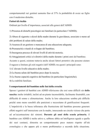comportamentali nei genitori aumenta fino al 57% la probabilità di avere un figlio
con il medesimo disturbo.
Fattori di rischio
Ordinati per livello d’importanza, associati alla genesi dell’ADHD:
1) Presenza di disturbi psicologici nei familiari (in particolare l’ADHD);
2) Abuso di sigarette e alcool della madre durante la gravidanza, associato o meno ad
altri problemi di salute della madre;
3) Assenza di un genitore o mancanza di una educazione adeguata;
4) Prematurità o ritardi di sviluppo del bambino;
5) Insorgenza precoce di elevati livelli di attività motoria;
6) Atteggiamenti critici e/o direttivi della madre durante i primi anni del bambino.
Accanto a questi, esistono tuttavia anche alcuni fattori protettivi che possono aiutare
il ragazzo a limitare gli esiti negativi dell’ADHD, tra questi i principali sono:
1) L’elevato livello educativo della madre;
2) La buona salute del bambino poco dopo la nascita;
3) Le buone capacità cognitive del bambino (in particolare linguistiche);
4) La stabilità familiare.
I comportamenti del bambino nelle fasi della crescita
Spesso i genitori di bambini con ADHD riferiscono che essi sono difficili sin dalla
nascita: molto irritabili, inclini ad un pianto inconsolabile, facilmente frustrabili, con
difficoltà di sonno e alimentazione. Anche la loro educazione sembra più difficile
poiché sono meno sensibili alle punizioni e necessitano di gratificazioni frequenti.
L’impulsività e la bassa tolleranza alla frustrazione del bambino possono generare
effetti negativi sull’interazione con la madre, innescando un circolo vizioso che porta
ad un’accentuazione dei sintomi. Durante gli anni della scuola primaria, il
bambino con ADHD è molto attivo e, sebbene abbia un’intelligenza uguale a quella
dei suoi coetanei, dimostra un comportamento poco maturo rispetto all’età
cronologica e che appare più o meno problematico a seconda della situazione.
 