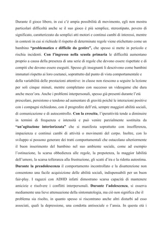 Durante il gioco libero, in cui c’è ampia possibilità di movimento, egli non mostra
particolari difficoltà anche se il suo gioco è più semplice, stereotipato, povero di
significato, caratterizzato da semplici atti motori e continui cambi di interessi, mentre
in contesti in cui si richiede il rispetto di determinate regole viene etichettato come un
bambino “problematico e difficile da gestire”, che spesso si mette in pericolo e
rischia incidenti. Con l’ingresso nella scuola primaria le difficoltà aumentano
proprio a causa della presenza di una serie di regole che devono essere rispettate e di
compiti che devono essere eseguiti. Spesso gli insegnanti li descrivono come bambini
immaturi rispetto ai loro coetanei, soprattutto dal punto di vista comportamentale e
della variabilità delle prestazioni attentive: in classe non riescono a seguire la lezione
per soli cinque minuti, mentre completano con successo un videogame che dura
anche mezz’ora. Anche i problemi interpersonali, spesso già presenti durante l’età
prescolare, persistono e tendono ad aumentare di gravità poiché le interazioni positive
con i compagni richiedono, con il progredire dell’età, sempre maggiori abilità sociali,
di comunicazione e di autocontrollo. Con la crescita, l’iperattività tende a diminuire
in termini di frequenza e intensità e può venire parzialmente sostituita da
“un’agitazione interiorizzata” che si manifesta soprattutto con insofferenza,
impazienza e continui cambi di attività o movimenti del corpo. Inoltre, con lo
sviluppo si possono generare dei tratti comportamentali che ostacolano ulteriormente
il buon inserimento del bambino nel suo ambiente sociale, come ad esempio
l’ostinazione, la scarsa obbedienza alle regole, la prepotenza, la maggior labilità
dell’umore, la scarsa tolleranza alla frustrazione, gli scatti d’ira e la ridotta autostima.
Durante la preadolescenza il comportamento incontrollato e la disattenzione non
consentono una facile acquisizione delle abilità sociali, indispensabili per un buon
fair-play. I ragazzi con ADHD infatti dimostrano scarsa capacità di mantenere
amicizie e risolvere i conflitti interpersonali. Durante l’adolescenza, si osserva
mediamente una lieve attenuazione della sintomatologia, ma ciò non significa che il
problema sia risolto, in quanto spesso si riscontrano anche altri disturbi ad esso
associati, quali la depressione, una condotta antisociale o l’ansia. In questa età i
 