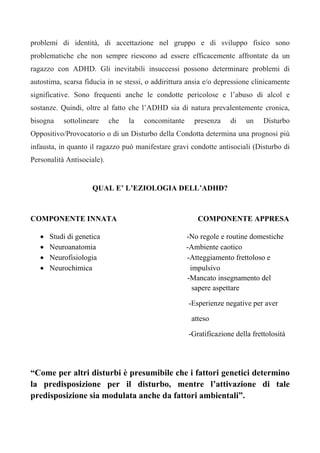 problemi di identità, di accettazione nel gruppo e di sviluppo fisico sono
problematiche che non sempre riescono ad essere efficacemente affrontate da un
ragazzo con ADHD. Gli inevitabili insuccessi possono determinare problemi di
autostima, scarsa fiducia in se stessi, o addirittura ansia e/o depressione clinicamente
significative. Sono frequenti anche le condotte pericolose e l’abuso di alcol e
sostanze. Quindi, oltre al fatto che l’ADHD sia di natura prevalentemente cronica,
bisogna sottolineare che la concomitante presenza di un Disturbo
Oppositivo/Provocatorio o di un Disturbo della Condotta determina una prognosi più
infausta, in quanto il ragazzo può manifestare gravi condotte antisociali (Disturbo di
Personalità Antisociale).
QUAL E’ L’EZIOLOGIA DELL’ADHD?
COMPONENTE INNATA COMPONENTE APPRESA
• Studi di genetica -No regole e routine domestiche
• Neuroanatomia -Ambiente caotico
• Neurofisiologia -Atteggiamento frettoloso e
• Neurochimica impulsivo
-Mancato insegnamento del
sapere aspettare
-Esperienze negative per aver
atteso
-Gratificazione della frettolosità
“Come per altri disturbi è presumibile che i fattori genetici determino
la predisposizione per il disturbo, mentre l’attivazione di tale
predisposizione sia modulata anche da fattori ambientali”.
 