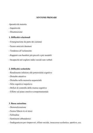 SINTOMI PRIMARI
-Iperattività motoria
- Impulsività
- Dinattenzione
1. Difficoltà relazionali
- Emarginazione da parte dei coetanei
- Scarse amicizie durature
- Tendenza all’isolamento
- Rapporti con bambini più piccoli o più instabili
- Incapacità nel cogliere indici sociali non verbali
2. Difficoltà scolastiche
- Rendimento inferiore alle potenzialità cognitive
- Disturbo attentivo
- Disturbo nella memoria sequenziale
- Stile cognitivo impulsivo
- Deficit di controllo delle risorse cognitive
- Effetto sul piano emotivo-comportamentale
3. Bassa autostima
- Demoralizzazione
- Scarsa fiducia in sé stessi
- Solitudine
- Sentimenti abbandonici
- Inadeguatezza per rimproveri, rifiuto sociale, insuccesso scolastico, sportivo, ecc.
 