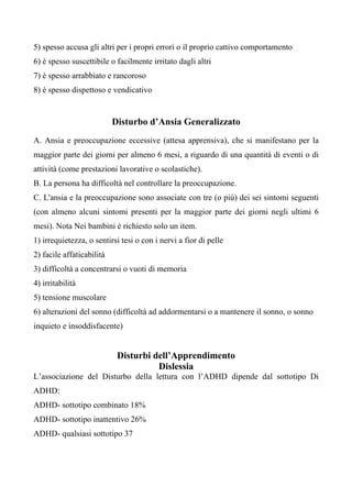 5) spesso accusa gli altri per i propri errori o il proprio cattivo comportamento
6) è spesso suscettibile o facilmente irritato dagli altri
7) è spesso arrabbiato e rancoroso
8) è spesso dispettoso e vendicativo
Disturbo d’Ansia Generalizzato
A. Ansia e preoccupazione eccessive (attesa apprensiva), che si manifestano per la
maggior parte dei giorni per almeno 6 mesi, a riguardo di una quantità di eventi o di
attività (come prestazioni lavorative o scolastiche).
B. La persona ha difficoltà nel controllare la preoccupazione.
C. L'ansia e la preoccupazione sono associate con tre (o più) dei sei sintomi seguenti
(con almeno alcuni sintomi presenti per la maggior parte dei giorni negli ultimi 6
mesi). Nota Nei bambini è richiesto solo un item.
1) irrequietezza, o sentirsi tesi o con i nervi a fior di pelle
2) facile affaticabilità
3) difficoltà a concentrarsi o vuoti di memoria
4) irritabilità
5) tensione muscolare
6) alterazioni del sonno (difficoltà ad addormentarsi o a mantenere il sonno, o sonno
inquieto e insoddisfacente)
Disturbi dell’Apprendimento
Dislessia
L’associazione del Disturbo della lettura con l’ADHD dipende dal sottotipo Di
ADHD:
ADHD- sottotipo combinato 18%
ADHD- sottotipo inattentivo 26%
ADHD- qualsiasi sottotipo 37
 
