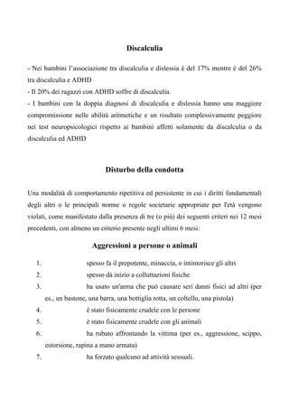 Discalculia
- Nei bambini l’associazione tra discalculia e dislessia è del 17% mentre è del 26%
tra discalculia e ADHD
- Il 20% dei ragazzi con ADHD soffre di discalculia.
- I bambini con la doppia diagnosi di discalculia e dislessia hanno una maggiore
compromissione nelle abilità aritmetiche e un risultato complessivamente peggiore
nei test neuropsicologici rispetto ai bambini affetti solamente da discalculia o da
discalculia ed ADHD
Disturbo della condotta
Una modalità di comportamento ripetitiva ed persistente in cui i diritti fondamentali
degli altri o le principali norme o regole societarie appropriate per l'età vengono
violati, come manifestato dalla presenza di tre (o più) dei seguenti criteri nei 12 mesi
precedenti, con almeno un criterio presente negli ultimi 6 mesi:
Aggressioni a persone o animali
1. spesso fa il prepotente, minaccia, o intimorisce gli altri
2. spesso dà inizio a colluttazioni fisiche
3. ha usato un'arma che può causare seri danni fisici ad altri (per
es., un bastone, una barra, una bottiglia rotta, un coltello, una pistola)
4. è stato fisicamente crudele con le persone
5. è stato fisicamente crudele con gli animali
6. ha rubato affrontando la vittima (per es., aggressione, scippo,
estorsione, rapina a mano armata)
7. ha forzato qualcuno ad attività sessuali.
 