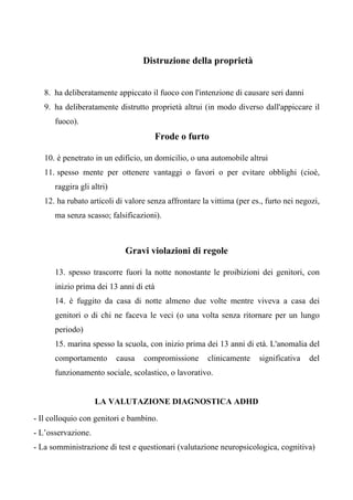 Distruzione della proprietà
8. ha deliberatamente appiccato il fuoco con l'intenzione di causare seri danni
9. ha deliberatamente distrutto proprietà altrui (in modo diverso dall'appiccare il
fuoco).
Frode o furto
10. è penetrato in un edificio, un domicilio, o una automobile altrui
11. spesso mente per ottenere vantaggi o favori o per evitare obblighi (cioè,
raggira gli altri)
12. ha rubato articoli di valore senza affrontare la vittima (per es., furto nei negozi,
ma senza scasso; falsificazioni).
Gravi violazioni di regole
13. spesso trascorre fuori la notte nonostante le proibizioni dei genitori, con
inizio prima dei 13 anni di età
14. è fuggito da casa di notte almeno due volte mentre viveva a casa dei
genitori o di chi ne faceva le veci (o una volta senza ritornare per un lungo
periodo)
15. marina spesso la scuola, con inizio prima dei 13 anni di età. L'anomalia del
comportamento causa compromissione clinicamente significativa del
funzionamento sociale, scolastico, o lavorativo.
LA VALUTAZIONE DIAGNOSTICA ADHD
- Il colloquio con genitori e bambino.
- L’osservazione.
- La somministrazione di test e questionari (valutazione neuropsicologica, cognitiva)
 