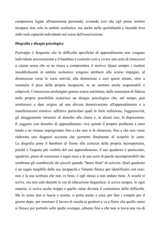competenze legate all'autonomia personale, evitando così che egli possa sentirsi
incapace non solo in ambito scolastico, ma anche nella quotidianità e facendo leva
sulle reali capacità individuate nel corso dell'osservazione.
Disgrafia e disagio psicologico
Purtroppo è frequente che le difficoltà specifiche di apprendimento non vengano
individuate precocemente e il bambino è costretto così a vivere una serie di insuccessi
a catena senza che se ne riesca a comprendere il motivo. Quasi sempre i risultati
insoddisfacenti in ambito scolastico vengono attribuiti allo scarso impegno, al
disinteresse verso le varie attività, alla distrazione e così questi alunni, oltre a
sostenere il peso della propria incapacità, se ne sentono anche responsabili e
colpevoli. L'insuccesso prolungato genera scarsa autostima; dalla mancanza di fiducia
nelle proprie possibilità scaturisce un disagio psicologico che, nel tempo, può
strutturarsi e dare origine ad una elevata demotivazione all'apprendimento e a
manifestazioni emotivo -affettive particolari quali la forte inibizione, l'aggressività,
gli atteggiamenti istrionici di disturbo alla classe e, in alcuni casi, la depressione.
Il soggetto con disturbo di apprendimento vive quindi il proprio problema a tutto
tondo e ne rimane imprigionato fino a che non si fa chiarezza, fino a che non viene
elaborata una diagnosi accurata che permette finalmente di scoprire le carte.
La disgrafia pone il bambino di fronte alla certezza della propria incompetenza,
poiché è l'aspetto più visibile del suo apprendimento; il suo quaderno è pasticciato,
sgualcito, pieno di correzioni e segni rossi e di una serie di parole incomprensibili che
sembrano gli scarabocchi dei piccoli quando "fanno finta" di scrivere. Quel quaderno
è un segno tangibile della sua incapacità e l'alunno finisce per identificarsi con esso:
non è la sua scrittura che non va bene, è egli stesso a non andare bene. A scuola si
scrive, ma non solo durante le ore di educazione linguistica: si scrive sempre, in ogni
materia, si scrive anche troppo e quello zaino diventa il contenitore delle difficoltà.
Ma lo zaino non si lascia a scuola, si porta anche a casa, per fare i compiti per il
giorno dopo, per mostrare il lavoro di scuola ai genitori e va a finire che quello zaino
si finisce per portarlo sulle spalle ovunque, almeno fino a che non si trova una via di
 