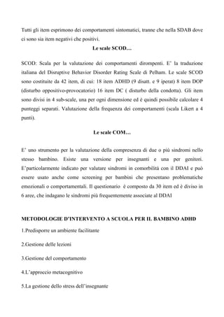 Tutti gli item esprimono dei comportamenti sintomatici, tranne che nella SDAB dove
ci sono sia item negativi che positivi.
Le scale SCOD…
SCOD: Scala per la valutazione dei comportamenti dirompenti. E’ la traduzione
italiana del Disruptive Behavior Disorder Rating Scale di Pelham. Le scale SCOD
sono costituite da 42 item, di cui: 18 item ADHD (9 disatt. e 9 iperat) 8 item DOP
(disturbo oppositivo-provocatorio) 16 item DC ( disturbo della condotta). Gli item
sono divisi in 4 sub-scale, una per ogni dimensione ed è quindi possibile calcolare 4
punteggi separati. Valutazione della frequenza dei comportamenti (scala Likert a 4
punti).
Le scale COM…
E’ uno strumento per la valutazione della compresenza di due o più sindromi nello
stesso bambino. Esiste una versione per insegnanti e una per genitori.
E’particolarmente indicato per valutare sindromi in comorbilità con il DDAI e può
essere usato anche come screening per bambini che presentano problematiche
emozionali o comportamentali. Il questionario è composto da 30 item ed è diviso in
6 aree, che indagano le sindromi più frequentemente associate al DDAI
METODOLOGIE D’INTERVENTO A SCUOLA PER IL BAMBINO ADHD
1.Predisporre un ambiente facilitante
2.Gestione delle lezioni
3.Gestione del comportamento
4.L’approccio metacognitivo
5.La gestione dello stress dell’insegnante
 