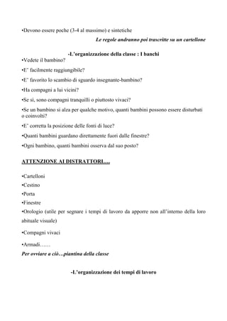 •Devono essere poche (3-4 al massimo) e sintetiche
Le regole andranno poi trascritte su un cartellone
-L’organizzazione della classe : I banchi
•Vedete il bambino?
•E’ facilmente raggiungibile?
•E’ favorito lo scambio di sguardo insegnante-bambino?
•Ha compagni a lui vicini?
•Se sì, sono compagni tranquilli o piuttosto vivaci?
•Se un bambino si alza per qualche motivo, quanti bambini possono essere disturbati
o coinvolti?
•E’ corretta la posizione delle fonti di luce?
•Quanti bambini guardano direttamente fuori dalle finestre?
•Ogni bambino, quanti bambini osserva dal suo posto?
ATTENZIONE AI DISTRATTORI….
•Cartelloni
•Cestino
•Porta
•Finestre
•Orologio (utile per segnare i tempi di lavoro da apporre non all’interno della loro
abituale visuale)
•Compagni vivaci
•Armadi……
Per ovviare a ciò…piantina della classe
-L’organizzazione dei tempi di lavoro
 