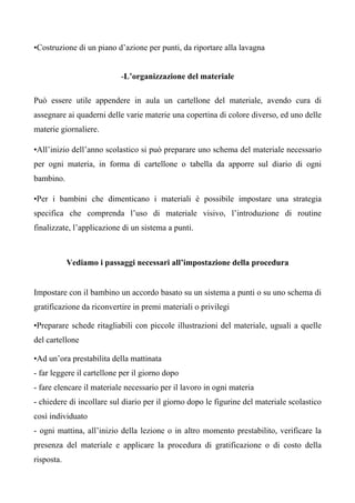 •Costruzione di un piano d’azione per punti, da riportare alla lavagna
-L’organizzazione del materiale
Può essere utile appendere in aula un cartellone del materiale, avendo cura di
assegnare ai quaderni delle varie materie una copertina di colore diverso, ed uno delle
materie giornaliere.
•All’inizio dell’anno scolastico si può preparare uno schema del materiale necessario
per ogni materia, in forma di cartellone o tabella da apporre sul diario di ogni
bambino.
•Per i bambini che dimenticano i materiali è possibile impostare una strategia
specifica che comprenda l’uso di materiale visivo, l’introduzione di routine
finalizzate, l’applicazione di un sistema a punti.
Vediamo i passaggi necessari all’impostazione della procedura
Impostare con il bambino un accordo basato su un sistema a punti o su uno schema di
gratificazione da riconvertire in premi materiali o privilegi
•Preparare schede ritagliabili con piccole illustrazioni del materiale, uguali a quelle
del cartellone
•Ad un’ora prestabilita della mattinata
- far leggere il cartellone per il giorno dopo
- fare elencare il materiale necessario per il lavoro in ogni materia
- chiedere di incollare sul diario per il giorno dopo le figurine del materiale scolastico
così individuato
- ogni mattina, all’inizio della lezione o in altro momento prestabilito, verificare la
presenza del materiale e applicare la procedura di gratificazione o di costo della
risposta.
 