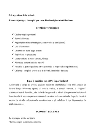 2. La gestione delle lezioni:
Ritmo e tipologia; I compiti per casa; Il coinvolgimento della classe
RITMO E TIPOLOGIA
Ordine degli argomenti
Tempi di lavoro
Argomento stimolante (figure, audiovisivi e tanti colori)
Uso di domande
Utilizzo dei nomi degli alunni
Esplicitare le procedure
Usare un tono di voce variato, vivace
Alternare compiti attivi e passivi
Favorire la partecipazione attiva (secondo le regole di comportamento)
Chiarire i tempi di lavoro e la difficoltà, i materiali da usare
E per il bambino con DDAI in particolare?
Accorciare i tempi di lavoro, quando possibile spezzettando con brevi pause un
lavoro lungo Ricorrere spesso al canale visivo, a stimoli colorati, a “segnali”
concordati con il bambino, sia verbali che gestuali o visivi (che possono indicare al
bambino che il suo comportamento non è corretto, o al contrario che è quello che ci si
aspetta da lui; che richiamino la sua attenzione o gli indichino il tipo di procedura da
applicare, ecc…)
I COMPITI PER CASA
Le consegne scritte sul diario
•dare i compiti in momento stabilito
 