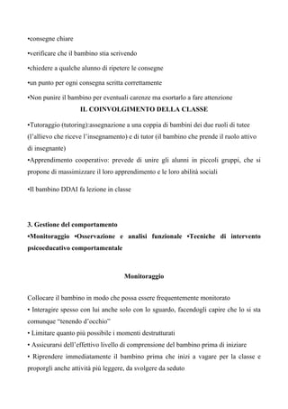 •consegne chiare
•verificare che il bambino stia scrivendo
•chiedere a qualche alunno di ripetere le consegne
•un punto per ogni consegna scritta correttamente
•Non punire il bambino per eventuali carenze ma esortarlo a fare attenzione
IL COINVOLGIMENTO DELLA CLASSE
•Tutoraggio (tutoring):assegnazione a una coppia di bambini dei due ruoli di tutee
(l’allievo che riceve l’insegnamento) e di tutor (il bambino che prende il ruolo attivo
di insegnante)
•Apprendimento cooperativo: prevede di unire gli alunni in piccoli gruppi, che si
propone di massimizzare il loro apprendimento e le loro abilità sociali
•Il bambino DDAI fa lezione in classe
3. Gestione del comportamento
•Monitoraggio •Osservazione e analisi funzionale •Tecniche di intervento
psicoeducativo comportamentale
Monitoraggio
Collocare il bambino in modo che possa essere frequentemente monitorato
• Interagire spesso con lui anche solo con lo sguardo, facendogli capire che lo si sta
comunque “tenendo d’occhio”
• Limitare quanto più possibile i momenti destrutturati
• Assicurarsi dell’effettivo livello di comprensione del bambino prima di iniziare
• Riprendere immediatamente il bambino prima che inizi a vagare per la classe e
proporgli anche attività più leggere, da svolgere da seduto
 