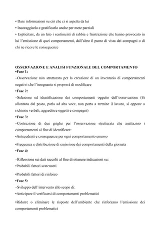• Dare informazioni su ciò che ci si aspetta da lui
• Incoraggiarlo e gratificarlo anche per mete parziali
• Esplicitare, da un lato i sentimenti di rabbia e frustrazione che hanno provocato in
lui l’emissione di quei comportamenti, dall’altro il punto di vista dei compagni o di
chi ne riceve le conseguenze
OSSERVAZIONE E ANALISI FUNZIONALE DEL COMPORTAMENTO
•Fase 1:
–Osservazione non strutturata per la creazione di un inventario di comportamenti
negativi che l’insegnante si proporrà di modificare
•Fase 2:
–Selezione ed identificazione dei comportamenti oggetto dell’osservazione (Si
allontana dal posto, parla ad alta voce, non porta a termine il lavoro, si oppone a
richieste verbali, aggredisce oggetti e compagni)
•Fase 3:
–Costruzione di due griglie per l’osservazione strutturata che analizzino i
comportamenti al fine di identificare:
•Antecedenti e conseguenze per ogni comportamento emesso
•Frequenza e distribuzione di emissione dei comportamenti della giornata
•Fase 4:
–Riflessione sui dati raccolti al fine di ottenere indicazioni su:
•Probabili fattori scatenanti
•Probabili fattori di rinforzo
•Fase 5:
–Sviluppo dell’intervento allo scopo di:
•Anticipare il verificarsi di comportamenti problematici
•Ridurre o eliminare le risposte dell’ambiente che rinforzano l’emissione dei
comportamenti problematici
 