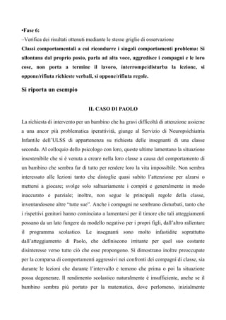 •Fase 6:
–Verifica dei risultati ottenuti mediante le stesse griglie di osservazione
Classi comportamentali a cui ricondurre i singoli comportamenti problema: Si
allontana dal proprio posto, parla ad alta voce, aggredisce i compagni e le loro
cose, non porta a termine il lavoro, interrompe/disturba la lezione, si
oppone/rifiuta richieste verbali, si oppone/rifiuta regole.
Si riporta un esempio
IL CASO DI PAOLO
La richiesta di intervento per un bambino che ha gravi difficoltà di attenzione assieme
a una ancor più problematica iperattività, giunge al Servizio di Neuropsichiatria
Infantile dell’ULSS di appartenenza su richiesta delle insegnanti di una classe
seconda. Al colloquio dello psicologo con loro, queste ultime lamentano la situazione
insostenibile che si è venuta a creare nella loro classe a causa del comportamento di
un bambino che sembra far di tutto per rendere loro la vita impossibile. Non sembra
interessato alle lezioni tanto che distoglie quasi subito l’attenzione per alzarsi o
mettersi a giocare; svolge solo saltuariamente i compiti e generalmente in modo
inaccurato e parziale; inoltre, non segue le principali regole della classe,
inventandosene altre “tutte sue”. Anche i compagni ne sembrano disturbati, tanto che
i rispettivi genitori hanno cominciato a lamentarsi per il timore che tali atteggiamenti
possano da un lato fungere da modello negativo per i propri figli, dall’altro rallentare
il programma scolastico. Le insegnanti sono molto infastidite soprattutto
dall’atteggiamento di Paolo, che definiscono irritante per quel suo costante
disinteresse verso tutto ciò che esse propongono. Si dimostrano inoltre preoccupate
per la comparsa di comportamenti aggressivi nei confronti dei compagni di classe, sia
durante le lezioni che durante l’intervallo e temono che prima o poi la situazione
possa degenerare. Il rendimento scolastico naturalmente è insufficiente, anche se il
bambino sembra più portato per la matematica, dove perlomeno, inizialmente
 