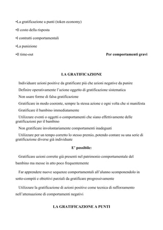•La gratificazione a punti (token economy)
•Il costo della risposta
•I contratti comportamentali
•La punizione
•Il time-out Per comportamenti gravi
LA GRATIFICAZIONE
Individuare azioni positive da gratificare più che azioni negative da punire
Definire operativamente l’azione oggetto di gratificazione sistematica
Non usare forme di falsa gratificazione
Gratificare in modo coerente, sempre la stessa azione e ogni volta che si manifesta
Gratificare il bambino immediatamente
Utilizzare eventi o oggetti o comportamenti che siano effettivamente delle
gratificazioni per il bambino
Non gratificare involontariamente comportamenti inadeguati
Utilizzare per un tempo corretto lo stesso premio, potendo contare su una serie di
gratificazione diverse già individuate
E’ possibile:
Gratificare azioni corrette già presenti nel patrimonio comportamentale del
bambino ma messe in atto poco frequentemente
Far apprendere nuove sequenze comportamentali all’alunno scomponendolo in
sotto-compiti e obiettivi parziali da gratificare progressivamente
Utilizzare la gratificazione di azioni positive come tecnica di rafforzamento
nell’attenuazione di comportamenti negativi
LA GRATIFICAZIONE A PUNTI
 