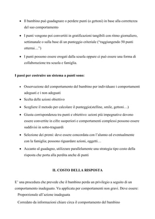 • Il bambino può guadagnare o perdere punti (o gettoni) in base alla correttezza
del suo comportamento
• I punti vengono poi convertiti in gratificazioni tangibili con ritmo giornaliero,
settimanale o sulla base di un punteggio criteriale (“raggiungendo 50 punti
otterrai…”)
• I punti possono essere erogati dalla scuola oppure ci può essere una forma di
collaborazione tra scuola e famiglia.
I passi per costruire un sistema a punti sono:
• Osservazione del comportamento del bambino per individuare i comportamenti
adeguati e i non adeguati
• Scelta delle azioni obiettivo
• Scegliere il metodo per calcolare il punteggio(stelline, smile, gettoni…)
• Giusta corrispondenza tra punti e obiettivo: azioni più impegnative devono
essere convertite in cifre suoperiori e comportamenti complessi possono essere
suddivisi in sotto-traguardi
• Selezione dei premi: deve essere concordata con l’alunno ed eventualmente
con la famiglia; possono riguardare azioni, oggetti…
• Accanto al guadagno, utilizzare parallelamente una strategia tipo costo della
risposta che porta alla perdita anche di punti
IL COSTO DELLA RISPOSTA
E’ una procedura che prevede che il bambino perda un privilegio a seguito di un
comportamento inadeguato. Va applicata per comportamenti non gravi. Deve essere:
Proporzionale all’azione inadeguata
Corredato da informazioni chiare circa il comportamento del bambino
 