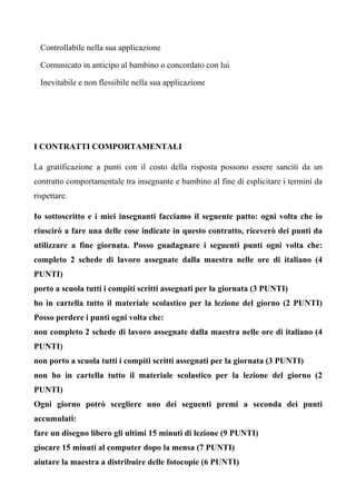 Controllabile nella sua applicazione
Comunicato in anticipo al bambino o concordato con lui
Inevitabile e non flessibile nella sua applicazione
I CONTRATTI COMPORTAMENTALI
La gratificazione a punti con il costo della risposta possono essere sanciti da un
contratto comportamentale tra insegnante e bambino al fine di esplicitare i termini da
rispettare.
Io sottoscritto e i miei insegnanti facciamo il seguente patto: ogni volta che io
riuscirò a fare una delle cose indicate in questo contratto, riceverò dei punti da
utilizzare a fine giornata. Posso guadagnare i seguenti punti ogni volta che:
completo 2 schede di lavoro assegnate dalla maestra nelle ore di italiano (4
PUNTI)
porto a scuola tutti i compiti scritti assegnati per la giornata (3 PUNTI)
ho in cartella tutto il materiale scolastico per la lezione del giorno (2 PUNTI)
Posso perdere i punti ogni volta che:
non completo 2 schede di lavoro assegnate dalla maestra nelle ore di italiano (4
PUNTI)
non porto a scuola tutti i compiti scritti assegnati per la giornata (3 PUNTI)
non ho in cartella tutto il materiale scolastico per la lezione del giorno (2
PUNTI)
Ogni giorno potrò scegliere uno dei seguenti premi a seconda dei punti
accumulati:
fare un disegno libero gli ultimi 15 minuti di lezione (9 PUNTI)
giocare 15 minuti al computer dopo la mensa (7 PUNTI)
aiutare la maestra a distribuire delle fotocopie (6 PUNTI)
 