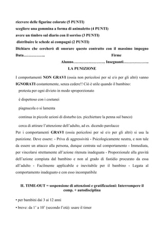 ricevere delle figurine colorate (5 PUNTI)
scegliere una gommina a forma di animaletto (4 PUNTI)
avere un timbro sul diario con il sorriso (3 PUNTI)
distribuire le schede ai compagni (2 PUNTI)
Dichiaro che cercherò di onorare questo contratto con il massimo impegno
Data…………….. Firme
Alunno……………………. Insegnanti………………..
LA PUNIZIONE
I comportamenti NON GRAVI (ossia non pericolosi per sé e/o per gli altri) vanno
IGNORATI costantemente, senza cedere!! Ciò è utile quando il bambino:
protesta per ogni divieto in modo sproporzionato
è dispettoso con i coetanei
piagnucola o si lamenta
continua in piccole azioni di disturbo (es. picchiettare la penna sul banco)
cerca di attirare l’attenzione dell’adulto, ad es. dicendo parolacce
Per i comportamenti GRAVI (ossia pericolosi per sé e/o per gli altri) si usa la
punizione. Deve essere: - Priva di aggressività - Psicologicamente neutra, e non tale
da essere un attacco alla persona, dunque centrata sul comportamento - Immediata,
per vincolarsi strettamente all’azione ritenuta inadeguata - Proporzionale alla gravità
dell’azione compiuta dal bambino e non al grado di fastidio procurato da essa
all’adulto - Facilmente applicabile e inevitabile per il bambino - Legata al
comportamento inadeguato e con esso incompatibile
IL TIME-OUT = sospensione di attenzioni e gratificazioni: Interrompere il
comp. + autodisciplina
• per bambini dai 3 ai 12 anni
• breve: da 1’ a 10’ (secondo l’età): usare il timer
 