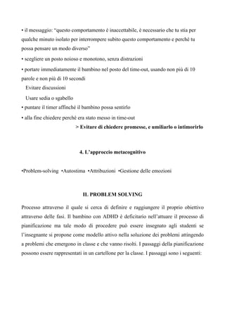 • il messaggio: “questo comportamento è inaccettabile, è necessario che tu stia per
qualche minuto isolato per interrompere subito questo comportamento e perché tu
possa pensare un modo diverso”
• scegliere un posto noioso e monotono, senza distrazioni
• portare immediatamente il bambino nel posto del time-out, usando non più di 10
parole e non più di 10 secondi
Evitare discussioni
Usare sedia o sgabello
• puntare il timer affinché il bambino possa sentirlo
• alla fine chiedere perché era stato messo in time-out
> Evitare di chiedere promesse, e umiliarlo o intimorirlo
4. L’approccio metacognitivo
•Problem-solving •Autostima •Attribuzioni •Gestione delle emozioni
IL PROBLEM SOLVING
Processo attraverso il quale si cerca di definire e raggiungere il proprio obiettivo
attraverso delle fasi. Il bambino con ADHD è deficitario nell’attuare il processo di
pianificazione ma tale modo di procedere può essere insegnato agli studenti se
l’insegnante si propone come modello attivo nella soluzione dei problemi attingendo
a problemi che emergono in classe e che vanno risolti. I passaggi della pianificazione
possono essere rappresentati in un cartellone per la classe. I passaggi sono i seguenti:
 