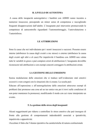 IL LIVELLO DI AUTOSTIMA
A causa delle incapacità autoregolative i bambini con ADHD vanno incontro a
numerosi insuccessi, percependo un minor senso di competenza e raccogliendo
frequenti disapprovazioni dall’adulto. L’insegnante può intervenire promuovendo le
competenze di autocontrollo riguardanti l’automonitoraggio, l’autovalutazione e
l’autorinforzo.
LE ATTRIBUZIONI
Sono le cause che noi individuiamo per i nostri insuccessi o successi. Possono essere
interne (attribuisco la causa degli eventi a me stesso) o esterne (attribuisco la causa
degli eventi agli altri o al caso) Per impulsività il bambino con ADHD non valuta
tutte le variabili in gioco e può compiere errori di attribuzione L’insegnante dovrebbe
riconoscere tali attribuzioni e con esempi concreti correggere le attribuzioni errate.
LA GESTIONE DELLE EMOZIONI
Scarsa modulazione delle emozioni che si traduce nell’evidenziare stati emotivi
eccessivi e non congrui con le situazioni che si creano. La scuola può:
Educare all’espressione e all’autoregolazione delle emozioni attraverso esempi di
problemi (hai promesso una cosa ad un tuo amico ma poi ti trovi nelle condizioni di
non poter mantenere la promessa), modificando il modo con cui viene interpretato un
evento.
5. La gestione dello stress degli insegnanti
Alcuni suggerimenti per ridurre e controllare lo stress emotivo che può insorgere di
fronte alla gestione di comportamenti indesiderabili associati a iperattività,
impulsività e oppositività:
•Accettare il fatto che l’alunno iperattivo ha caratteristiche di natura costituzionale
 