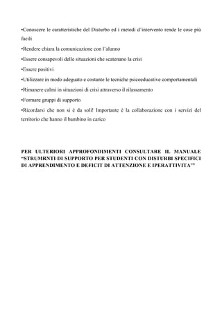 •Conoscere le caratteristiche del Disturbo ed i metodi d’intervento rende le cose più
facili
•Rendere chiara la comunicazione con l’alunno
•Essere consapevoli delle situazioni che scatenano la crisi
•Essere positivi
•Utilizzare in modo adeguato e costante le tecniche psicoeducative comportamentali
•Rimanere calmi in situazioni di crisi attraverso il rilassamento
•Formare gruppi di supporto
•Ricordarsi che non si è da soli! Importante è la collaborazione con i servizi del
territorio che hanno il bambino in carico
PER ULTERIORI APPROFONDIMENTI CONSULTARE IL MANUALE
“STRUMRNTI DI SUPPORTO PER STUDENTI CON DISTURBI SPECIFICI
DI APPRENDIMENTO E DEFICIT DI ATTENZIONE E IPERATTIVITA’”
 