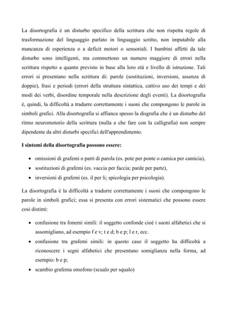 La disortografia è un disturbo specifico della scrittura che non rispetta regole di
trasformazione del linguaggio parlato in linguaggio scritto, non imputabile alla
mancanza di esperienza o a deficit motori o sensoriali. I bambini affetti da tale
disturbo sono intelligenti, ma commettono un numero maggiore di errori nella
scrittura rispetto a quanto previsto in base alla loro età e livello di istruzione. Tali
errori si presentano nella scrittura di: parole (sostituzioni, inversioni, assenza di
doppie), frasi e periodi (errori della struttura sintattica, cattivo uso dei tempi e dei
modi dei verbi, disordine temporale nella descrizione degli eventi). La disortografia
è, quindi, la difficoltà a tradurre correttamente i suoni che compongono le parole in
simboli grafici. Alla disortografia si affianca spesso la disgrafia che è un disturbo del
ritmo neuromotorio della scrittura (nulla a che fare con la calligrafia) non sempre
dipendente da altri disturbi specifici dell'apprendimento.
I sintomi della disortografia possono essere:
• omissioni di grafemi o parti di parola (es. pote per ponte o camica per camicia),
• sostituzioni di grafemi (es. vaccia per faccia; parde per parte),
• inversioni di grafemi (es. il per li; spicologia per psicologia).
La disortografia è la difficoltà a tradurre correttamente i suoni che compongono le
parole in simboli grafici; essa si presenta con errori sistematici che possono essere
così distinti:
• confusione tra fonemi simili: il soggetto confonde cioè i suoni alfabetici che si
assomigliano, ad esempio f e v; t e d; b e p; l e r, ecc.
• confusione tra grafemi simili: in questo caso il soggetto ha difficoltà a
riconoscere i segni alfabetici che presentano somiglianza nella forma, ad
esempio: b e p;
• scambio grafema omofono (scualo per squalo)
 
