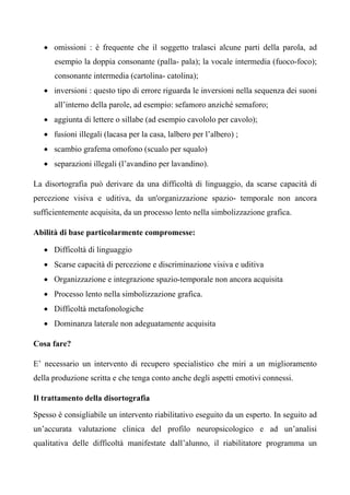 • omissioni : è frequente che il soggetto tralasci alcune parti della parola, ad
esempio la doppia consonante (palla- pala); la vocale intermedia (fuoco-foco);
consonante intermedia (cartolina- catolina);
• inversioni : questo tipo di errore riguarda le inversioni nella sequenza dei suoni
all’interno della parole, ad esempio: sefamoro anziché semaforo;
• aggiunta di lettere o sillabe (ad esempio cavololo per cavolo);
• fusioni illegali (lacasa per la casa, lalbero per l’albero) ;
• scambio grafema omofono (scualo per squalo)
• separazioni illegali (l’avandino per lavandino).
La disortografia può derivare da una difficoltà di linguaggio, da scarse capacità di
percezione visiva e uditiva, da un'organizzazione spazio- temporale non ancora
sufficientemente acquisita, da un processo lento nella simbolizzazione grafica.
Abilità di base particolarmente compromesse:
• Difficoltà di linguaggio
• Scarse capacità di percezione e discriminazione visiva e uditiva
• Organizzazione e integrazione spazio-temporale non ancora acquisita
• Processo lento nella simbolizzazione grafica.
• Difficoltà metafonologiche
• Dominanza laterale non adeguatamente acquisita
Cosa fare?
E’ necessario un intervento di recupero specialistico che miri a un miglioramento
della produzione scritta e che tenga conto anche degli aspetti emotivi connessi.
Il trattamento della disortografia
Spesso è consigliabile un intervento riabilitativo eseguito da un esperto. In seguito ad
un’accurata valutazione clinica del profilo neuropsicologico e ad un’analisi
qualitativa delle difficoltà manifestate dall’alunno, il riabilitatore programma un
 