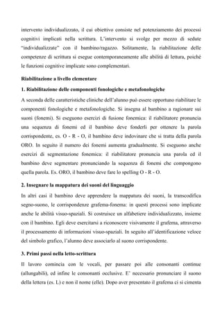 intervento individualizzato, il cui obiettivo consiste nel potenziamento dei processi
cognitivi implicati nella scrittura. L’intervento si svolge per mezzo di sedute
“individualizzate” con il bambino/ragazzo. Solitamente, la riabilitazione delle
competenze di scrittura si esegue contemporaneamente alle abilità di lettura, poiché
le funzioni cognitive implicate sono complementari.
Riabilitazione a livello elementare
1. Riabilitazione delle componenti fonologiche e metafonologiche
A seconda delle caratteristiche cliniche dell’alunno può essere opportuno riabilitare le
componenti fonologiche e metafonologiche. Si insegna al bambino a ragionare sui
suoni (fonemi). Si eseguono esercizi di fusione fonemica: il riabilitatore pronuncia
una sequenza di fonemi ed il bambino deve fonderli per ottenere la parola
corrispondente, es. O - R - O, il bambino deve indovinare che si tratta della parola
ORO. In seguito il numero dei fonemi aumenta gradualmente. Si eseguono anche
esercizi di segmentazione fonemica: il riabilitatore pronuncia una parola ed il
bambino deve segmentare pronunciando la sequenza di fonemi che compongono
quella parola. Es. ORO, il bambino deve fare lo spelling O - R - O.
2. Insegnare la mappatura dei suoni del linguaggio
In altri casi il bambino deve apprendere la mappatura dei suoni, la transcodifica
segno-suono, le corrispondenze grafema-fonema: in questi processi sono implicate
anche le abilità visuo-spaziali. Si costruisce un alfabetiere individualizzato, insieme
con il bambino. Egli deve esercitarsi a riconoscere visivamente il grafema, attraverso
il processamento di informazioni visuo-spaziali. In seguito all’identificazione veloce
del simbolo grafico, l’alunno deve associarlo al suono corrispondente.
3. Primi passi nella letto-scrittura
Il lavoro comincia con le vocali, per passare poi alle consonanti continue
(allungabili), ed infine le consonanti occlusive. E’ necessario pronunciare il suono
della lettera (es. L) e non il nome (elle). Dopo aver presentato il grafema ci si cimenta
 