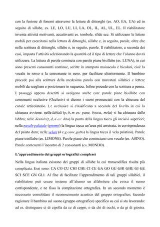 con la fusione di fonemi attraverso la lettura di dittonghi (es. AO, EA, UA) ed in
seguito di sillabe, es. LE, LO, LU, LI, LA, OL, IL, AL, UL, EL. Il riabilitatore
inventa attività motivanti, accattivanti es. tombole, sfide ecc. Si utilizzano le lettere
mobili per esercitarsi nella lettura di dittonghi, sillabe e, in seguito, parole, oltre che
nella scrittura di dittonghi, sillabe e, in seguito, parole. Il riabilitatore, a seconda dei
casi, imposta l’attività selezionando la quantità ed il tipo di lettere che l’alunno dovrà
utilizzare. La lettura di parole comincia con parole piane bisillabe (es. LUNA), in cui
sono presenti consonanti continue, scritte in stampato maiuscolo e bicolori, cioè la
vocale in rosso e la consonante in nero, per facilitare ulteriormente. Il bambino
procede poi alla scrittura della medesima parola con marcatori sillabici e lettere
mobili da scegliere e posizionare in sequenza. Infine procede con la scrittura a penna.
I passaggi appena descritti si svolgono anche con: parole piane bisillabe con
consonanti occlusive (Occlusivi si dicono i suoni pronunciati con la chiusura del
canale articolatorio. Le occlusive si classificano a seconda del livello in cui la
chiusura avviene: nelle labiali (p, b, m es: pane, bocca, mela) si ha chiusura delle
labbra; nelle dentali (t, d, n es: dito) la punta della lingua tocca gli incisivi superiori;
nella nasale palatale (gnomo) la lingua tocca un’area più arretrata, in corrispondenza
del palato duro; nelle velari (k e g cane gatto) la lingua tocca il velo palatino). Parole
piane trisillabe (es. LIMONE). Parole piane che cominciano con vocale (es. ASINO).
Parole contenenti l’incontro di 2 consonanti (es. MONDO).
L’apprendimento dei gruppi ortografici complessi
Nella lingua italiana esistono dei gruppi di sillabe la cui transcodifica risulta più
complicata. Essi sono: CA CO CU CHI CHE CI CE GA GO GU GHI GHE GI GE
SCI SCE GN GLI. Al fine di facilitare l’apprendimento di tali gruppi sillabici, il
riabilitatore può creare insieme all’alunno un alfabetiere che evoca il suono
corrispondente, e ne fissa la compitazione ortografica. In un secondo momento è
necessario consolidare il riconoscimento acustico del gruppo ortografico, facendo
ragionare il bambino sul suono (gruppo ortografico) specifico su cui si sta lavorando:
ad es. distinguere ci di cipolla da ce di ceppo, o da chi di occhi, o da gi di giostra.
 