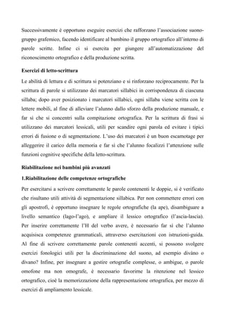 Successivamente è opportuno eseguire esercizi che rafforzano l’associazione suono-
gruppo grafemico, facendo identificare al bambino il gruppo ortografico all’interno di
parole scritte. Infine ci si esercita per giungere all’automatizzazione del
riconoscimento ortografico e della produzione scritta.
Esercizi di letto-scrittura
Le abilità di lettura e di scrittura si potenziano e si rinforzano reciprocamente. Per la
scrittura di parole si utilizzano dei marcatori sillabici in corrispondenza di ciascuna
sillaba; dopo aver posizionato i marcatori sillabici, ogni sillaba viene scritta con le
lettere mobili, al fine di alleviare l’alunno dallo sforzo della produzione manuale, e
far sì che si concentri sulla compitazione ortografica. Per la scrittura di frasi si
utilizzano dei marcatori lessicali, utili per scandire ogni parola ed evitare i tipici
errori di fusione o di segmentazione. L’uso dei marcatori è un buon escamotage per
alleggerire il carico della memoria e far sì che l’alunno focalizzi l’attenzione sulle
funzioni cognitive specifiche della letto-scrittura.
Riabilitazione nei bambini più avanzati
1.Riabilitazione delle competenze ortografiche
Per esercitarsi a scrivere correttamente le parole contenenti le doppie, si è verificato
che risultano utili attività di segmentazione sillabica. Per non commettere errori con
gli apostrofi, è opportuno insegnare le regole ortografiche (la ape), disambiguare a
livello semantico (lago-l’ago), e ampliare il lessico ortografico (l’ascia-lascia).
Per inserire correttamente l’H del verbo avere, è necessario far sì che l’alunno
acquisisca competenze grammaticali, attraverso esercitazioni con istruzioni-guida.
Al fine di scrivere correttamente parole contenenti accenti, si possono svolgere
esercizi fonologici utili per la discriminazione del suono, ad esempio divàno o
dìvano? Infine, per insegnare a gestire ortografie complesse, o ambigue, o parole
omofone ma non omografe, è necessario favorirne la ritenzione nel lessico
ortografico, cioè la memorizzazione della rappresentazione ortografica, per mezzo di
esercizi di ampliamento lessicale.
 