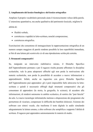 2. Ampliamento del lessico fonologico e del lessico ortografico
Ampliare il proprio vocabolario personale aiuta il riconoscimento veloce della parola.
L’estensione quantitativa, ma anche qualitativa del patrimonio lessicale, migliora le
abilità di:
• fluidità verbale,
• correttezza e rapidità in letto-scrittura, nonché comprensione,
• correttezza ortografica.
Esercitazioni che consentono di immagazzinare la rappresentazione ortografica di un
numero sempre maggiore di parole rendono possibile la loro reperibilità immediata,
ai fini di una lettura più scorrevole e/o di una riproduzione scritta più corretta.
3. Strumenti compensativi
Se, malgrado un intervento riabilitativo mirato, il Disturbo Specifico
dell’Apprendimento permane e per il ragazzo risulta pesante affrontare le discipline
scolastiche, vale la pena adoperarsi affinché egli non perda la motivazione alle
materie scolastiche, non perda la possibilità di accedere a nuove informazioni e
apprendimenti. Infatti, anche un ragazzino con grave Disturbo Specifico
dell’Apprendimento può apprendere: gli è però impossibile farlo attraverso la letto-
scrittura e quindi è necessario offrirgli degli strumenti compensativi che gli
consentano di apprendere (la storia, la geografia, le scienze), di accedere alle
informazioni, di rendersi autonomo in ambito scolastico, di sentire che “può farcela”
da solo. Le nuove tecnologie informatiche mettono a disposizione dei programmi che
permettono di vicariare, compensare le difficoltà dei bambini dislessici. Esistono dei
software con sintesi vocale, che trasforma il testo digitale in audio simulando
adeguatamente la lettura umana, e altro software che semplifica e supporta l’abilità di
scrittura. Il ragazzo può apprendere autonomamente le materie di studio.
 