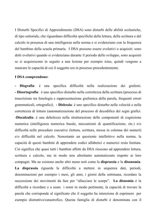 I Disturbi Specifici di Apprendimento (DSA) sono disturbi delle abilità scolastiche,
di tipo settoriale, che riguardano difficoltà specifiche della lettura, della scrittura e del
calcolo in presenza di una intelligenza nella norma e si evidenziano con la frequenza
del bambino della scuola primaria. I DSA possono essere evolutivi o acquisiti: sono
detti evolutivi quando si evidenziano durante il periodo dello sviluppo, sono acquisiti
se si acquisiscono in seguito a una lesione per esempio ictus, quindi vengono a
mancare le capacità di cui il soggetto era in possesso precedentemente.
I DSA comprendono:
- Disgrafia: è una specifica difficoltà nella realizzazione dei grafemi.
- Disortografia: è uno specifico disturbo nella correttezza della scrittura (processo di
trascrizione tra fonologia e rappresentazione grafemica della parola, frequenti errori
grammaticali, ortografici). - Dislessia: è uno specifico disturbo nella velocità e nella
correttezza di lettura (automatizzazione del processo di decodifica dei segni grafici.
-Discalculia: è una debolezza nella strutturazione delle componenti di cognizione
numerica (intelligenza numerica basale, meccanismi di quantificazione, etc.) e/o
difficoltà nelle procedure esecutive (lettura, scrittura, messa in colonna dei numeri)
e/o difficoltà nel calcolo. Nonostante un quoziente intellettivo nella norma, la
capacità di questi bambini di apprendere codici alfabetici e numerici resta limitata.
Ciò significa che quasi tutti i bambini affetti da DSA riescono ad apprendere lettura,
scrittura e calcolo, ma in modo non altrettanto automatizzato rispetto ai loro
compagni. Ma ne esistono anche altri meno noti come la disprassia e la disonomia.
La disprassia riguarda la difficoltà a mettere in sequenza dati, periodi,
denominazioni per esempio i mesi, gli anni, i giorni della settimana, ricordare la
successione dei movimenti da fare per “allacciare le scarpe”. La disnomia è la
difficoltà a ricordare e a usare i nomi in modo pertinente, la capacità di trovare la
parola che corrisponde al significato che il soggetto ha intenzione di esprimere per
esempio distruttivo/catastrofico. Questa famiglia di disturbi è denominata con il
 