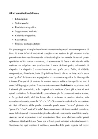 Gli strumenti utilizzabili sono:
• Libri digitali;
• Sintesi vocale;
• Predizione ortografica;
• Suggerimento lessicale;
• Controllo ortografico;
• Calcolatrice;
• Strategie di studio adattate.
Per padroneggiare al meglio la scrittura è necessario disporre di alcune competenze di
base. Si tratta infatti di un’attività complessa che avviene in più momenti e che
prevede una forte coordinazione sia visivo-fonologica che motoria. Se una di queste
specifiche abilità venisse a mancare, ci troveremmo di fronte a dei disturbi della
scrittura che nel primo caso prenderebbero il nome di disortografia, nel secondo di
disgrafia. La disgrafia è caratterizzata da una grafia poco fluida, di difficile
comprensione, disordinata, lenta. È quindi un disturbo che va ad intaccare la mera
resa “grafica” del testo e non ne pregiudica la correttezza ortografica. La disortografia
è invece l’incapacità di tradurre in maniera corretta nello scritto quelli che sono i
suoni del linguaggio parlato. È strettamente connessa alla dislessia e ne presenta tutti
i sintomi più caratteristici, solo trasposti nella scrittura. Come già scritto, ci sarà
quindi confusione fra fonemi simili, come ad esempio fra consonanti sorde e sonore,
e fra grafemi simili, cioè fra lettere che si scrivono in maniera identica, solo
rovesciate o invertite, come la “b” e la “d”. Ci saranno inversioni nella successione
dei foni all’interno della parola, ottenendo parole come “peraco” piuttosto che
“pecora” e “cilaca” anziché “cicala”. Potremmo trovarci di fronte a casi di omissione,
come la lenizione di consonanti doppie o la caduta di consonanti e vocali intermedie.
Avremo casi di separazione e mal accentazione. Sono state elaborate molte ipotesi
sulla causa di tale deficit, ma finora non si è mai giunti a risultati univoci ed esaustivi.
Sappiamo che ogni emisfero è adibito al controllo della parte opposta del corpo:
 