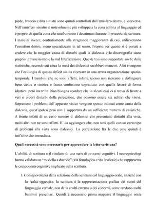 piede, braccio e dita sinistri sono quindi controllati dall’emisfero destro, e viceversa.
Nell’emisfero sinistro è notevolmente più sviluppata la zona adibita al linguaggio ed
è proprio di quella zona che usufruiranno i destrimani durante il processo di scrittura.
I mancini invece, contrariamente alla stragrande maggioranza di essi, utilizzeranno
l’emisfero destro, meno specializzato in tal senso. Proprio per questo si è portati a
credere che la maggior causa di disturbi quali la dislessia e la disortografia siano
proprio il mancinismo e la mal laterizzazione. Queste tesi sono supportate anche dalle
statistiche, secondo cui circa la metà dei dislessici sarebbero mancini. Altri ritengono
che l’eziologia di questo deficit sia da ricercare in una errata organizzazione spazio-
temporale. I bambini che ne sono affetti, infatti, spesso non riescono a distinguere
bene destra e sinistra e fanno confusione soprattutto con quelle lettere di forma
identica, però invertite. Non bisogna scordare che in alcuni casi ci si trova di fronte a
veri e propri disturbi della percezione, che possono essere sia uditivi che visivi.
Soprattutto i problemi dell’apparato visivo vengono spesso indicati come cause della
dislessia, quest’ipotesi però non è supportata da un sufficiente numero di casistiche.
A fronte infatti di un certo numero di dislessici che presentano disturbi alla vista,
molti altri non ne sono affetti. E’ da aggiungere che, non tutti quelli con un certo tipo
di problemi alla vista sono dislessici. La correlazione fra le due cose quindi è
tutt’altro che immediata.
Quali necessità sono necessarie per apprendere la letto-scrittura?
L’abilità di scrittura è il risultato di una serie di processi cognitivi. I neuropsicologi
hanno validato un “modello a due vie” (via fonologica e via lessicale) che rappresenta
le componenti cognitive implicate nella scrittura.
1. Consapevolezza della relazione della scrittura col linguaggio orale, anziché con
la realtà oggettiva: la scrittura è la rappresentazione grafica dei suoni del
linguaggio verbale, non della realtà esterna o dei concetti, come credono molti
bambini prescolari. Quindi è necessario prima mappare il linguaggio orale
 