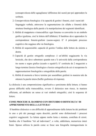 (consapevolezza delle uguaglianze/ differenze dei suoni) per poi apprendere la
scrittura.
2. Consapevolezza fonologica: è la capacità di gestire i fonemi, cioè i suoni del
linguaggio verbale, attraverso la segmentazione (in sillabe e fonemi) della
struttura fonologica delle parole e la manipolazione dei segmenti identificati.
3. Abilità di mappatura o transcodifica: ogni fonema va convertito in un simbolo
grafico (grafema, cioè la lettera dell’alfabeto). Il bambino deve apprendere le
corrispondenze fonemi-grafemi (suono-segno). E’ il principale processo
cognitivo che soggiace alla via fonologica.
4. Abilità di sequenzialità: capacità di gestire l’ordine delle lettere da sinistra a
destra.
5. Capacità di gestire ortografie complesse: è un’abilità soggiacente la via
lessicale, che deve subentrare quando non c’è univocità della corrispondenza
tra suono e segno grafico (scualo o squalo?). E’ costituita da 2 magazzini a
lungo termine (lessico fonologico e lessico ortografico) da cui si recuperano le
rappresentazioni fonologiche e ortografiche delle parole.
6. Abilità di memoria a breve termine per assemblare grafemi in maniera tale da
ottenere la parola intera (buffer grafemico di risposta).
La dislessia è una compromissione significativa e persistente della lettura; si hanno
grosse difficoltà nella transcodifica, ovvero il dislessico non riesce, in maniera
efficiente, ad attribuire un senso ai vari simboli ortografici, cioè le sequenze di
lettere.
COME PROCEDE IL BAMBINO CON DISTURBO O DIFFICOLTA’ DI
APPRENDIMENTO DELLA LETTURA?
Il bambino dislessico o con difficoltà di apprendimento della lettura ha dei problemi
in uno o più dei passaggi sopra descritti, perché sono disfunzionali i processi
cognitivi soggiacenti. La lettura appare molto lenta e stentata, costellata di errori.
Sembra che il bambino “tiri ad indovinare”, a volte, addirittura, memorizza interi
brani. Spesso utilizza la parola come se fosse una fotografia immagazzinata in
 