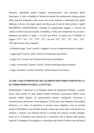 memoria, stimolando quindi l’aspetto visuo-percettivo, non attivando quello
fonologico. A volte, in didattica, l’utilizzo di metodi che usufruiscono in larga misura
della memoria fotografica, può essere una scelta rischiosa e rinforzante per questa
tipologia d’errore. Uno degli aspetti che blocca più di tutti la letto-scrittura è quello
dell’ORDINA SEQUENZIALE. Essendo la sequenzialità (leggere e scrivere da
sinistra a destra) una convenzione, il bambino, a volte, non comprende che, ciò che si
pronuncia per primo, si legge e si scrive per primo. In questi casi il bambino sa
leggere “LA”, “LE”, “LI”, “LO”, “LU”, ma non “AL”, “EL”, “IL”, “OL”, “UL”.
Altri tipi di errori sono i seguenti:
- Il bambino legge “visto” anziché “viaggiato” (errore di approssimazione al target);
- Legge “polli” anziché “pelli” (errore di sostituzione di grafemi);
- Legge “per” anziché “pre” (errore di inversione di grafemi);
- Legge “cucinavano” anziché “cucina” (errore morfologico/derivazionale);
- Legge “muràtore” anziché “muratòre” (errore di accesso lessicale).
ALTRE CARATTERISTICHE DEL BAMBINO DISTURBO O DIFFICOLTA’
DI APPRENDIMENTO DELLA LETTURA
Generalmente il dislessico è un bambino dotato di intelligenza brillante, o quanto
meno, nella norma; le varie abilità mentali (memoria, percezione, abilità visuo-
spaziali, abilità logiche, di ragionamento astratto, strategicità, attenzione e
concentrazione, prassie ecc.) sono adeguate. Ciò che non è più adeguato, nel bambino
dislessico, è il senso di autostima. A nessuno piace sbagliare, così, le reazioni
emotive del bambino sono reazioni naturali, umane agli errori; egli si sentirà nervoso,
umiliato e frustrato con intensità diverse a seconda del contesto (scuola, famiglia,
amici ecc.). Il bambino non riuscirà più a mantenere alta la fiducia nelle proprie
capacità, l’immagine di sé peggiora e, nonostante egli cerchi di attuare una miriade di
 