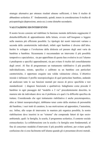 strategie alternative per ottenere risultati almeno sufficienti, è forte il rischio di
abbandono scolastico. E’ fondamentale, quindi, tenere in considerazione il rischio di
psicopatologia (depressione, ansia ecc.) come disturbo secondario.
VALUTAZIONE ED INTERVENTO
Il nostro lavoro consiste nel riabilitare la funzione mentale deficitaria soggiacente il
disturbo/difficoltà di apprendimento della lettura, ovvero nell’insegnare a leggere
nella maniera più efficiente possibile. Le tipologie dei nostri interventi variano a
seconda delle caratteristiche individuali, infatti ogni bambino è diverso dall’altro.
Inoltre lo sviluppo e l’evoluzione della dislessia col passare degli anni varia da
bambino a bambino. Sicuramente è raccomandato un intervento il più possibile
tempestivo e specialistico, sia per approfittare di questa fase evolutiva in cui l’alunno
è predisposto a specifici apprendimenti, sia per evitare il rischio del consolidamento
degli errori. Al fine di programmare un trattamento riabilitativo il più possibile
individualizzato, mirato, specifico e calibrato su un bambino con particolari
caratteristiche, è opportuno eseguire una valida valutazione clinica. L’obiettivo
iniziale è delineare il profilo neuropsicologico di quel particolare bambino, andando
ad analizzare tutte le sue funzioni mentali per mezzo di prove specifiche e test
standardizzati ( diagnosi funzionale e qualitativa). Indaghiamo come procede il
bambino in ogni passaggio del “modello a 2 vie” precedentemente descritto, in
maniera tale da individuare dove sta il problema e/o qual è la difficoltà specifica da
trattare. Considerando che ogni trattamento riabilitativo è anche psicoterapeutico,
oltre ai fattori neuropsicologici, dobbiamo tener conto della struttura di personalità
del bambino, i suoi tratti di carattere, la sua motivazione ad apprendere, l’autostima,
ecc. Infine, allo scopo di intervenire in maniera più organica possibile, la nostra
riabilitazione deve inserirsi in un “sistema” che comprende fattori di tipo socio-
ambientale, quali: la famiglia, la scuola, il programma scolastico, il contesto sociale
extrascolastico. La collaborazione con la scuola e la famiglia sono fondamentali, al
fine di concertare modalità d’intervento il più possibile uniformi, per evitare quella
confusione che si crea facilmente nell’alunno quando gli si presentano diversi metodi.
 
