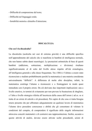 - Difficoltà di comprensione del testo;
- Difficoltà nel linguaggio orale;
- Instabilità motoria e disturbo d’attenzione.
DISCALCULIA
Che cos’è la discalculia?
La discalculia (acalculia nei casi di estrema gravità) è una difficoltà specifica
nell’apprendimento del calcolo che si manifesta in bambini di intelligenza normale,
che non hanno subito danni neurologici. Le prestazioni aritmetiche di base di questi
bambini (addizione, sottrazione, moltiplicazione e divisione) risultano
significativamente al di sotto del livello atteso rispetto all’età cronologica,
all’intelligenza generale e alla classe frequentata. Tra i DSA è l’ultimo a essere stato
riconosciuto e studiato probabilmente perché la matematica è una materia considerata
universalmente “difficile”. A differenza di molte altre discipline, infatti, la
matematica costringe l’alunno a riconoscere e a fronteggiarsi in modo quasi
immediato con il proprio errore. Da ciò derivano due importanti implicazioni: una a
livello emotivo, in termini di evitamento per non provare la frustrazione di sbagliare,
e l’altra a livello strategico riferita all’incertezza della causa dell’errore ( ad es. se si
tratta di un errore di calcolo o di procedura). Per capire di che cosa si tratta bisogna
tenere presente che per affrontare adeguatamente un qualsiasi lavoro di matematica
l’alunno deve possedere conoscenze e abilità che gli consentano di valutare le
condizioni del compito, di comprendere il significato delle singole informazioni
attraverso concetti matematici e di costruirsi una rappresentazione. Inoltre, accanto a
queste attività di analisi, devono essere attivate scelte procedurali, azioni di
 