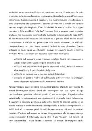attribuibili anche a una insufficienza di esperienze concrete. È indiscussa, fin dalla
primissima infanzia (scuola materna e primo ciclo di scuola elementare) l’importanza
che rivestono la manipolazione di oggetti e il loro raggruppamento secondo criteri: si
tratta di operazioni che consentono al bambino di conoscere il mondo e di costruire
strutture sempre più complesse. L’uso dei simboli, la memorizzazione delle regole
esecutive e delle cosiddette “tabelline” vengono dopo e devono essere conquiste
graduali e non meccanismi superficiali che facilmente si dimenticano. In circa il 60%
dei casi la discalculia è associata alla dislessia ma si presenta anche da sola e il suo
riconoscimento è difficile nel primo ciclo delle scuole elementari. Le difficoltà
emergono invece con più evidenza quando i bambini, in terza elementare, devono
utilizzare in modo rapido ed efficiente i numeri per eseguire calcoli e risolvere
problemi. Allora si osservano con frequenza alcuni errori e difficoltà:
1. difficoltà nel leggere e scrivere numeri complessi (quelli che contengono lo
zero) o lunghi (come quelli composti da molte cifre)
2. difficoltà nell’esecuzione delle quattro operazioni scritte, dovuta al mancato
rispetto delle regole procedurali degli algoritmi
3. difficoltà nel memorizzare la maggior parte delle tabelline
4. difficoltà in compiti relativi all’automazione delle procedure di conteggio,
come ad esempio nel contare a salti o contare all’indietro.
Per capire meglio queste difficoltà bisogna tener presente che: nell’ elaborazione dei
numeri intervengono diversi fattori che coinvolgono non solo aspetti di tipo
concettuale (es., quantità e ordine di grandezza), ma anche aspetti di tipo lessicale e
sintattico che permettono di costruire correttamente il nome delle cifre e del numero e
di regolare la relazione posizionale delle cifre. Inoltre, la codifica verbale di un
numero richiede di attribuire un nome alle singole cifre in base alla loro posizione: le
abilità lessicali permettono quindi di attribuire correttamente tali nomi in modo da
ricostruire l’insieme del numero sia in sede di comprensione che di produzione: qui
sono possibili errori di lettura delle singole cifre – 7 letto “cinque” – o di numeri – 75
letto “quarantadue”. Nella lettura e scrittura di numeri intervengono anche
 