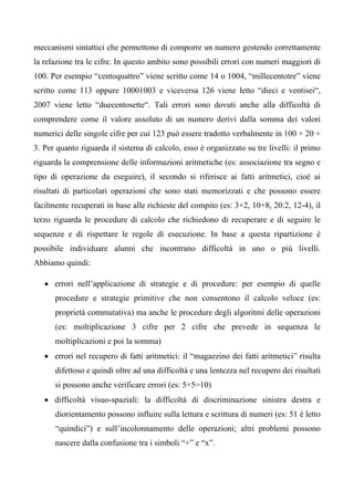 meccanismi sintattici che permettono di comporre un numero gestendo correttamente
la relazione tra le cifre. In questo ambito sono possibili errori con numeri maggiori di
100. Per esempio “centoquattro” viene scritto come 14 o 1004, “millecentotre” viene
scritto come 113 oppure 10001003 e viceversa 126 viene letto “dieci e ventisei“,
2007 viene letto “duecentosette“. Tali errori sono dovuti anche alla difficoltà di
comprendere come il valore assoluto di un numero derivi dalla somma dei valori
numerici delle singole cifre per cui 123 può essere tradotto verbalmente in 100 + 20 +
3. Per quanto riguarda il sistema di calcolo, esso è organizzato su tre livelli: il primo
riguarda la comprensione delle informazioni aritmetiche (es: associazione tra segno e
tipo di operazione da eseguire), il secondo si riferisce ai fatti aritmetici, cioè ai
risultati di particolari operazioni che sono stati memorizzati e che possono essere
facilmente recuperati in base alle richieste del compito (es: 3×2, 10+8, 20:2, 12-4), il
terzo riguarda le procedure di calcolo che richiedono di recuperare e di seguire le
sequenze e di rispettare le regole di esecuzione. In base a questa ripartizione è
possibile individuare alunni che incontrano difficoltà in uno o più livelli.
Abbiamo quindi:
• errori nell’applicazione di strategie e di procedure: per esempio di quelle
procedure e strategie primitive che non consentono il calcolo veloce (es:
proprietà commutativa) ma anche le procedure degli algoritmi delle operazioni
(es: moltiplicazione 3 cifre per 2 cifre che prevede in sequenza le
moltiplicazioni e poi la somma)
• errori nel recupero di fatti aritmetici: il “magazzino dei fatti aritmetici” risulta
difettoso e quindi oltre ad una difficoltà e una lentezza nel recupero dei risultati
si possono anche verificare errori (es: 5×5=10)
• difficoltà visuo-spaziali: la difficoltà di discriminazione sinistra destra e
diorientamento possono influire sulla lettura e scrittura di numeri (es: 51 è letto
“quindici”) e sull’incolonnamento delle operazioni; altri problemi possono
nascere dalla confusione tra i simboli “+” e “x”.
 