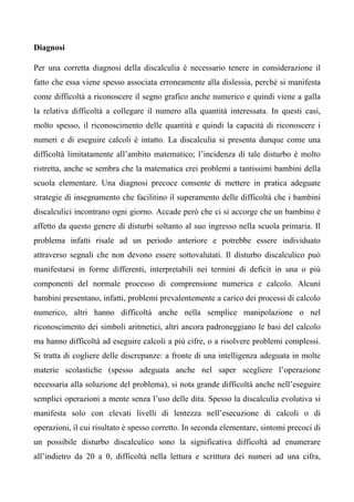 Diagnosi
Per una corretta diagnosi della discalculia è necessario tenere in considerazione il
fatto che essa viene spesso associata erroneamente alla dislessia, perché si manifesta
come difficoltà a riconoscere il segno grafico anche numerico e quindi viene a galla
la relativa difficoltà a collegare il numero alla quantità interessata. In questi casi,
molto spesso, il riconoscimento delle quantità e quindi la capacità di riconoscere i
numeri e di eseguire calcoli è intatto. La discalculia si presenta dunque come una
difficoltà limitatamente all’ambito matematico; l’incidenza di tale disturbo è molto
ristretta, anche se sembra che la matematica crei problemi a tantissimi bambini della
scuola elementare. Una diagnosi precoce consente di mettere in pratica adeguate
strategie di insegnamento che facilitino il superamento delle difficoltà che i bambini
discalculici incontrano ogni giorno. Accade però che ci si accorge che un bambino è
affetto da questo genere di disturbi soltanto al suo ingresso nella scuola primaria. Il
problema infatti risale ad un periodo anteriore e potrebbe essere individuato
attraverso segnali che non devono essere sottovalutati. Il disturbo discalculico può
manifestarsi in forme differenti, interpretabili nei termini di deficit in una o più
componenti del normale processo di comprensione numerica e calcolo. Alcuni
bambini presentano, infatti, problemi prevalentemente a carico dei processi di calcolo
numerico, altri hanno difficoltà anche nella semplice manipolazione o nel
riconoscimento dei simboli aritmetici, altri ancora padroneggiano le basi del calcolo
ma hanno difficoltà ad eseguire calcoli a più cifre, o a risolvere problemi complessi.
Si tratta di cogliere delle discrepanze: a fronte di una intelligenza adeguata in molte
materie scolastiche (spesso adeguata anche nel saper scegliere l’operazione
necessaria alla soluzione del problema), si nota grande difficoltà anche nell’eseguire
semplici operazioni a mente senza l’uso delle dita. Spesso la discalculia evolutiva si
manifesta solo con elevati livelli di lentezza nell’esecuzione di calcoli o di
operazioni, il cui risultato è spesso corretto. In seconda elementare, sintomi precoci di
un possibile disturbo discalculico sono la significativa difficoltà ad enumerare
all’indietro da 20 a 0, difficoltà nella lettura e scrittura dei numeri ad una cifra,
 