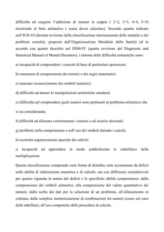difficoltà ad eseguire l’addizione di numeri in coppia ( 2+2, 3+3, 4+4, 5+5)
ricorrendo al fatto aritmetico ( senza dover calcolare). Secondo quanto indicato
nell’ICD-10 (decima revisione della classificazione internazionale delle malattie e dei
problemi correlati, proposta dall’Organizzazione Mondiale della Sanità) ed in
accordo con quanto descritto nel DSM-IV (quarta revisione del Diagnostic and
Statistical Manual of Mental Disorders), i sintomi delle difficoltà aritmetiche sono:
a) incapacità di comprendere i concetti di base di particolari operazioni;
b) mancanza di comprensione dei termini o dei segni matematici;
c) mancato riconoscimento dei simboli numerici;
d) difficoltà ad attuare le manipolazioni aritmetiche standard;
e) difficoltà nel comprendere quali numeri sono pertinenti al problema aritmetico che
si sta considerando;
f) difficoltà ad allineare correttamente i numeri o ad inserire decimali;
g) problemi nella comprensione e nell’uso dei simboli durante i calcoli;
h) scorretta organizzazione spaziale dei calcoli;
i) incapacità ad apprendere in modo soddisfacente le «tabelline» della
moltiplicazione.
Questa classificazione comprende varie forme di disturbo, tutte accomunate da deficit
nelle abilità di elaborazione numerica e di calcolo, ma con differenze considerevoli
per quanto riguarda la natura del deficit e le specifiche abilità compromesse: dalla
comprensione dei simboli aritmetici, alla comprensione del valore quantitativo dei
numeri; dalla scelta dei dati per la soluzione di un problema, all’allineamento in
colonna; dalla semplice memorizzazione di combinazioni tra numeri (come nel caso
delle tabelline), all’uso competente delle procedure di calcolo.
 