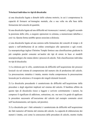 Trisciuzzi individua tre tipi di discalculia:
a) una discalculia legata a disturbi dello schema motorio, in cui è compromessa la
capacità di formarsi un’immagine mentale, che a sua volta sta alla base della
formazione del concetto di quantità;
b) una discalculia legata ad una difficoltà nel riconoscere i numeri, a leggerli secondo
la posizione delle cifre, a eseguire operazioni in colonna, a memorizzare tabelline e
così via. Questa forma sarebbe spesso associata a dislessia;
c) una discalculia legata ad una carenza nella formazione dei concetti di tempo e di
spazio e nell’attribuzione di un ordine cronologico alle operazioni e agli eventi.
La neuropsicologa inglese Christine Temple fornisce una classificazione giudicata la
più completa poiché consente un’analisi dei tipi di errore in base ai modelli
neuropsicologici che stanno dietro i processi di calcolo. Tale classificazione individua
tre tipi di discalculia:
1) La dislessia per le cifre, caratterizzata da difficoltà nell’acquisizione dei processi
lessicali sia nel sistema di comprensione del numero che di produzione del calcolo.
La processazione sintattica è intatta, mentre risulta compromessa la processazione
lessicale per la selezione e il recupero dei singoli elementi lessicali.
2) La discalculia procedurale è caratterizzata da difficoltà nell’acquisizione delle
procedure e degli algoritmi implicati nel sistema del calcolo. Il bambino affetto da
questo tipo di discalculia riesce a leggere e scrivere correttamente i numeri, ha
compreso il significato di addizione, sottrazione, etc. ma non è in grado di applicare
le procedure necessarie all’esecuzione del calcolo (ad esempio commette errori
nell’incolonnamento, nel riporto, nel prestito).
3) La discalculia per i fatti aritmetici è caratterizzata da difficoltà nell’acquisizione
dei fatti numerici all’interno del sistema del calcolo. La capacità di elaborazione dei
numeri è intatta, così come la conoscenza delle procedure di calcolo, mentre risulta
 