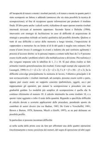 all’incapacità di tenere a mente i risultati parziali, o di tenere a mente in quante parti è
stato scomposto un fattore o addendo (ammesso che sia stata possibile la tecnica di
scomposizione), al fine di recuperare queste informazioni per produrre il risultato
finale. D’altra parte anche i calcoli scritti, richiedono di saper operare tramite risultati
intermedi rievocati al momento opportuno. Secondo Seron e Deloche (1984),
intervenire con strategie di facilitazione in caso di difficoltà di acquisizione di
strategie e procedure richiede un’analisi qualitativa del possibile disturbo. Qualora si
tratti di una difficoltà a carico della memoria a lungo termine, l’imposizione di
«apprendere a memoria» ha un limite al di là del quale è meglio non ostinarsi. Può
essere d’aiuto invece il conteggio in avanti e indietro che può sostituire agilmente i
processi d’accesso diretto: se la persona impara a contare nelle basi da 2 a 9 possono
essere risolti anche i problemi relativi alla moltiplicazione e divisione. Più realistico è
che vengano imparate solo le tabelline di 1, 2 e 10. Si può allora risalire ai fatti
aritmetici tramite generalizzazione dei risultati. Come negli esempi che seguono (cfr.
Lucangeli, 1999) 4 x 3 = (2 x 2) + (2 x 2) + (2 x 2); 5 x 8 = (5 x 10) – (5 x 2). Se la
difficoltà coinvolge principalmente la memoria di lavoro, l’obiettivo principale è di
non sovraccaricarla: i risultati intermedi, ad esempio, possono essere scritti a parte,
oppure può essere usato un supporto concreto (pallottoliere, oggetti, ecc.) per
rappresentare gli operatori, per aiutare la scomposizione e procedere con una
gradualità guidata. La modalità più semplice di scomposizione è quella che fa
continuo riferimento al numero 10: il calcolo intermedio ha come risultato 10, e a
questo viene aggiunto o tolto il resto della quantità. Riguardo a specifiche difficoltà
di calcolo dovute a scorrette applicazioni delle procedure, prendendo spunto da
contributi di autori diversi (tra cui Badian, 1983; De Corte e Verschaffel, 1981;
Brown e Burton, 1978; Semenza, Miceli e Girelli, 1997), se ne può delineare un
possibile profilo.
In particolare si possono incontrare difficoltà:
a) nella scelta delle prime cose da fare per affrontare una delle quattro operazioni
(incolonnamento o meno; posizione dei numeri, del segno di operazione ed altri segni
 