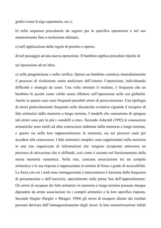 grafici come la riga separatoria, ecc.);
b) nella sequenza procedurale da seguire per la specifica operazione e nel suo
mantenimento fino a risoluzione ultimata;
c) nell’applicazione delle regole di prestito e riporto;
d) nel passaggio ad una nuova operazione. Il bambino applica procedure tipiche di
un’operazione ad un’altra;
e) nella progettazione e nella verifica. Spesso un bambino comincia immediatamente
il processo di risoluzione senza analizzare dall’esterno l’operazione, individuando
difficoltà e strategie da usare. Una volta ottenuto il risultato, è frequente che un
bambino lo accetti come valido senza riflettere sull’operazione nella sua globalità.
Anche in questo caso sono frequenti possibili errori di perseverazione. Una tipologia
di errori particolarmente frequente nella discalculia evolutiva riguarda il recupero di
fatti aritmetici dalla memoria a lungo termine. I modelli che consentono di spiegare
tali errori sono per lo più i «modelli a rete». Secondo Ashcraft (1992) le conoscenze
aritmetiche sono simili ad altre conoscenze elaborate dalla memoria a lungo termine,
e questo sia nella loro rappresentazione in memoria, sia nei processi usati per
accedere alla conoscenza. I fatti aritmetici semplici sono rappresentati nella memoria
in una rete organizzata di informazioni che vengono recuperate attraverso un
processo di attivazione che si diffonde, così come è assunto nel funzionamento della
stessa memoria semantica. Nella rete, ciascuna associazione tra un compito
aritmetico e la sua risposta è rappresentata in termini di forza o grado di accessibilità.
La forza con cui i nodi sono immagazzinati e interconnessi è funzione della frequenza
di presentazione e dell’esercizio, specialmente nelle prime fasi dell’apprendimento.
Gli errori di recupero dei fatti aritmetici in memoria a lungo termine possono dunque
dipendere da errate associazioni tra i compiti aritmetici e la loro specifica risposta.
Secondo Siegler (Siegler e Shrager, 1984) gli errori di recupero diretto dei risultati
possono derivare dall’immagazzinamento degli stessi: la loro memorizzazione infatti
 