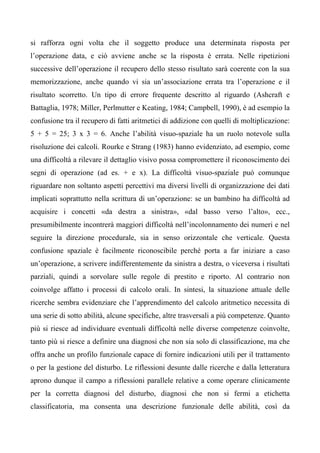 si rafforza ogni volta che il soggetto produce una determinata risposta per
l’operazione data, e ciò avviene anche se la risposta è errata. Nelle ripetizioni
successive dell’operazione il recupero dello stesso risultato sarà coerente con la sua
memorizzazione, anche quando vi sia un’associazione errata tra l’operazione e il
risultato scorretto. Un tipo di errore frequente descritto al riguardo (Ashcraft e
Battaglia, 1978; Miller, Perlmutter e Keating, 1984; Campbell, 1990), è ad esempio la
confusione tra il recupero di fatti aritmetici di addizione con quelli di moltiplicazione:
5 + 5 = 25; 3 x 3 = 6. Anche l’abilità visuo-spaziale ha un ruolo notevole sulla
risoluzione dei calcoli. Rourke e Strang (1983) hanno evidenziato, ad esempio, come
una difficoltà a rilevare il dettaglio visivo possa compromettere il riconoscimento dei
segni di operazione (ad es. + e x). La difficoltà visuo-spaziale può comunque
riguardare non soltanto aspetti percettivi ma diversi livelli di organizzazione dei dati
implicati soprattutto nella scrittura di un’operazione: se un bambino ha difficoltà ad
acquisire i concetti «da destra a sinistra», «dal basso verso l’alto», ecc.,
presumibilmente incontrerà maggiori difficoltà nell’incolonnamento dei numeri e nel
seguire la direzione procedurale, sia in senso orizzontale che verticale. Questa
confusione spaziale è facilmente riconoscibile perché porta a far iniziare a caso
un’operazione, a scrivere indifferentemente da sinistra a destra, o viceversa i risultati
parziali, quindi a sorvolare sulle regole di prestito e riporto. Al contrario non
coinvolge affatto i processi di calcolo orali. In sintesi, la situazione attuale delle
ricerche sembra evidenziare che l’apprendimento del calcolo aritmetico necessita di
una serie di sotto abilità, alcune specifiche, altre trasversali a più competenze. Quanto
più si riesce ad individuare eventuali difficoltà nelle diverse competenze coinvolte,
tanto più si riesce a definire una diagnosi che non sia solo di classificazione, ma che
offra anche un profilo funzionale capace di fornire indicazioni utili per il trattamento
o per la gestione del disturbo. Le riflessioni desunte dalle ricerche e dalla letteratura
aprono dunque il campo a riflessioni parallele relative a come operare clinicamente
per la corretta diagnosi del disturbo, diagnosi che non si fermi a etichetta
classificatoria, ma consenta una descrizione funzionale delle abilità, così da
 