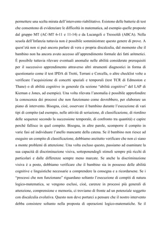 permettere una scelta mirata dell’intervento riabilitativo. Esistono delle batterie di test
che consentono di evidenziare le difficoltà in matematica, ad esempio quelle proposte
dal gruppo MT (AC-MT 6-11 e 11-14) e da Lucangeli e Tressoldi (ABCA). Nella
scuola dell’Infanzia tuttavia non è possibile somministrare questo genere di prove. A
quest’età non si può ancora parlare di vera e propria discalculia, dal momento che il
bambino non ha ancora avuto accesso all’apprendimento formale dei fatti aritmetici.
È possibile tuttavia rilevare eventuali anomalie nelle abilità considerate prerequisiti
per il successivo apprendimento attraverso altri strumenti diagnostici in forma di
questionario come il test IPDA di Tretti, Terrani e Corcella, o altre checklist volte a
verificare l’acquisizione di concetti spaziali e temporali (test TCR di Edmoston e
Thane) o di abilità cognitive in generale (la sezione “abilità cognitive” del LAP di
Kiernan e Jones, ad esempio). Una volta rilevata l’anomalia è possibile approfondire
la conoscenza dei processi che non funzionano come dovrebbero, per elaborare un
piano di intervento. Bisogna, cioè, osservare il bambino durante l’esecuzione di vari
tipi di compito (ad esempio, nelle attività di seriazione, di classificazione, di riordino
delle sequenze secondo la successione temporale, di confronto tra quantità) e capire
perché fallisce in quel compito. Bisogna, in altre parole, scomporre il compito in
varie fasi ed individuare l’anello mancante della catena. Se il bambino non riesce ad
eseguire un compito di classificazione, dobbiamo anzitutto verificare che non ci siano
a monte problemi di attenzione. Una volta escluso questo, passiamo ad esaminare la
sua capacità di discriminazione visiva, sottoponendogli stimoli sempre più ricchi di
particolari e dalle differenze sempre meno marcate. Se anche la discriminazione
visiva è a posto, dobbiamo verificare che il bambino sia in possesso delle abilità
cognitive e linguistiche necessarie a comprendere la consegna e a ricordarsene. Se i
“processi che non funzionano” riguardano soltanto l’esecuzione di compiti di natura
logico-matematica, se vengono esclusi, cioè, carenze in processi più generali di
attenzione, comprensione e memoria, ci troviamo di fronte ad un potenziale soggetto
con discalculia evolutiva. Questo non deve portarci a pensare che il nostro intervento
debba consistere soltanto nella proposta di operazioni logico-matematiche. Se il
 