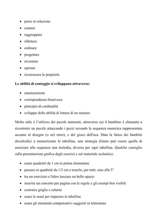 • porre in relazione
• contare
• raggruppare
• riflettere
• ordinare
• progettare
• inventare
• operare
• riconoscere le proprietà.
Le abilità di conteggio si sviluppano attraverso:
• enumerazione
• corrispondenza biunivoca
• principio di cardinalità
• sviluppo delle abilità di lettura di un numero
Molto utile è l’utilizzo dei puzzle numerati, attraverso cui il bambino è chiamato a
ricostruire un puzzle attaccando i pezzi secondo la sequenza numerica rappresentata
accanto al disegno (o nel retro), e del gioco dell'oca. Data la fatica dei bambini
discalculici a memorizzare le tabelline, una strategia d'aiuto può essere quella di
associare alla sequenza una melodia, diversa per ogni tabellina. Qualche consiglio
sulla presentazione grafica degli esercizi e sul materiale scolastico:
• usare quadretti da 1 cm in prima elementare
• passare ai quadretti da 1/2 cm e tenerlo, per tutti, sino alla 5°
• tra un esercizio e l'altro lasciare un bello spazio
• inserire un concetto per pagina con le regole e gli esempi ben visibili
• costruire griglie e schemi
• usare le mani per imparare le tabelline
• usare gli strumenti compensativi suggeriti in letteratura
 
