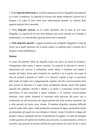 1. Nella disgrafia dislessicale la scrittura spontanea di testi è illeggibile specialmente
se il testo è complesso. La capacità di scrivere testi dettati oralmente è povera ma il
disegno e la copia di testi scritti sono relativamente normali. La velocità della
capacità motoria fine è anormale.
2. Nella disgrafia motoria sia lo scritto spontaneo che la copia di testi sono
illeggibile. La capacità di scrivere sotto dettatura può essere normale ma il disegno è
problematico. La velocità della capacità notoria fine è anormale.
3. Nella disgrafia spaziale i soggetti mostrano una calligrafia illeggibile in tutti gli
scritti; sia in quelli spontanei che in quelli copiati. Lo spelling orale è normale ma il
disegno è molto problematico.
Sintomi
La mano dei bambini affetti da disgrafia scorre con fatica sul piano di scrittura e
l'impugnatura della penna è spesso scorretta. La capacità di utilizzare lo spazio a
disposizione per scrivere è, solitamente, molto ridotta: il bambino non rispetta i
margini del foglio, lascia spazi irregolari tra i grafemi e tra le parole, non segue la
linea di scrittura e procede in “salita” o in “discesa” rispetto al rigo. La pressione
della mano sul foglio non è adeguatamente regolata; talvolta è eccessivamente forte
(per eccesso di tensione) e il segno lascia un'impronta marcata anche nelle pagine
seguenti del quaderno, talvolta è debole e la grafia è svolazzante (scarsa tenuta
psicofisica). Il tono muscolare è spesso irrigidito o, al contrario eccessivamente
rilasciato. Sono inoltre frequenti le inversioni nella direzione del gesto, che si
evidenziano sia nell’esecuzione dei singoli grafemi che nella scrittura autonoma, che
a volte procede da destra verso sinistra. Il bambino disgrafico presenta difficoltà
notevoli anche nella copia e nella produzione autonoma di figure geometriche (tende
ad arrotondare gli angoli ed a non chiudere le forme). Anche il livello di sviluppo del
disegno è spesso inadeguato all’età; la riproduzione di oggetti o la copia di immagini
è molto generica ed i particolari risultano poco presenti. La copia di parole e di frasi è
scorretta; sono presenti inversioni nell'attività grafo-motoria ed errori dovuti a scarsa
 