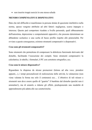 • non inserire troppi esercizi in una stessa scheda
METODI COMPENSATIVI E DISPENSATIVI
Dato che tali difficoltà si manifestano in persone dotate di quoziente intellettivo nella
norma, spesso vengono attribuite ad altri fattori: negligenza, scarso impegno o
interesse. Questo può comportare ricadute a livello personale, quali abbassamento
dell'autostima, depressione o comportamenti oppositivi, che possono determinare un
abbandono scolastico o una scelta di basso profilo rispetto alle potenzialità. Per
ovviare a queste conseguenze, esistono strumenti compensativi e dispensativi.
Cosa sono gli strumenti compensativi?
Sono strumenti che permettono di compensare la debolezza funzionale derivante dal
disturbo, facilitando l’esecuzione dei compiti. Sono strumenti compensativi la
calcolatrice, le tabelle, i formulari, il PC con correttore ortografico, ecc.
Cosa sono le misure dispensative?
Riguardano la dispensa da alcune prestazioni (lettura ad alta voce, prendere
appunti,...), i tempi personalizzati di realizzazione delle attività, la valutazione (non
viene valutata la forma ma solo il contenuto) ecc… L’obiettivo di tali misure e
strumenti non deve essere quello di “guarire” il bambino dal disturbo (perché non è
ammalato!), ma di aiutarlo a ridurne gli effetti, predisponendo una modalità di
apprendimento più adatta alle sue caratteristiche.
 
